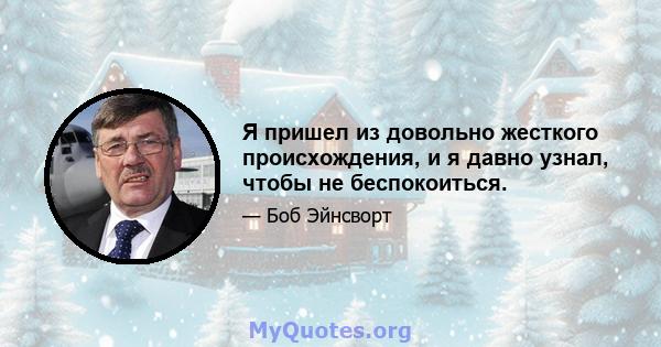 Я пришел из довольно жесткого происхождения, и я давно узнал, чтобы не беспокоиться.