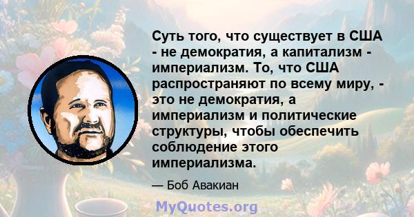 Суть того, что существует в США - не демократия, а капитализм - империализм. То, что США распространяют по всему миру, - это не демократия, а империализм и политические структуры, чтобы обеспечить соблюдение этого