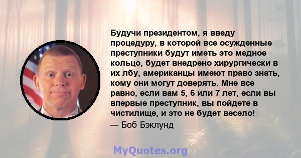 Будучи президентом, я введу процедуру, в которой все осужденные преступники будут иметь это медное кольцо, будет внедрено хирургически в их лбу, американцы имеют право знать, кому они могут доверять. Мне все равно, если 