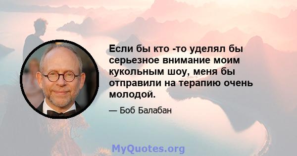 Если бы кто -то уделял бы серьезное внимание моим кукольным шоу, меня бы отправили на терапию очень молодой.