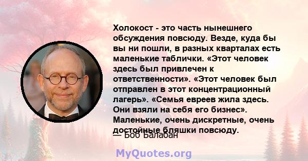 Холокост - это часть нынешнего обсуждения повсюду. Везде, куда бы вы ни пошли, в разных кварталах есть маленькие таблички. «Этот человек здесь был привлечен к ответственности». «Этот человек был отправлен в этот