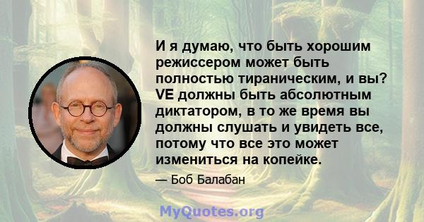 И я думаю, что быть хорошим режиссером может быть полностью тираническим, и вы? VE должны быть абсолютным диктатором, в то же время вы должны слушать и увидеть все, потому что все это может измениться на копейке.