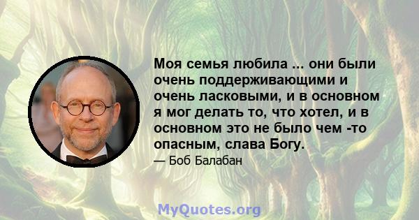 Моя семья любила ... они были очень поддерживающими и очень ласковыми, и в основном я мог делать то, что хотел, и в основном это не было чем -то опасным, слава Богу.