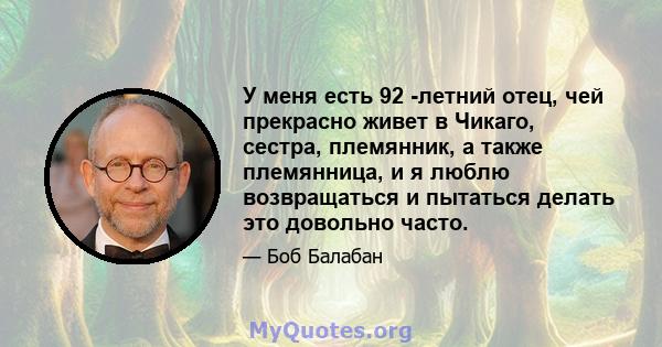 У меня есть 92 -летний отец, чей прекрасно живет в Чикаго, сестра, племянник, а также племянница, и я люблю возвращаться и пытаться делать это довольно часто.