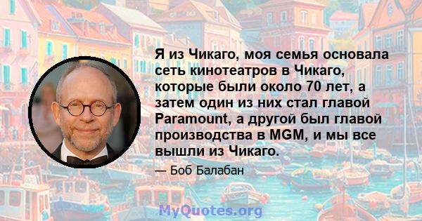 Я из Чикаго, моя семья основала сеть кинотеатров в Чикаго, которые были около 70 лет, а затем один из них стал главой Paramount, а другой был главой производства в MGM, и мы все вышли из Чикаго.