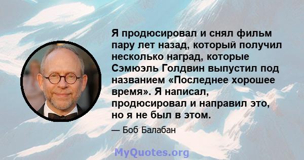 Я продюсировал и снял фильм пару лет назад, который получил несколько наград, которые Сэмюэль Голдвин выпустил под названием «Последнее хорошее время». Я написал, продюсировал и направил это, но я не был в этом.