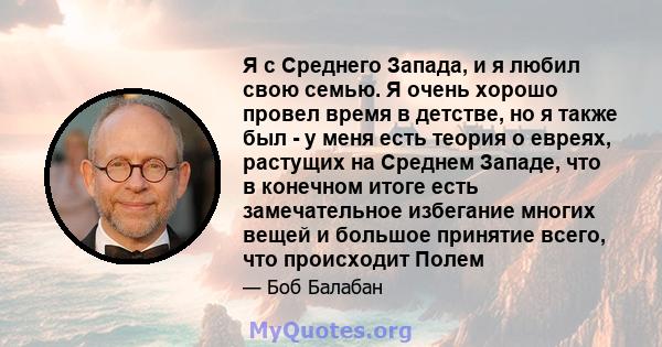 Я с Среднего Запада, и я любил свою семью. Я очень хорошо провел время в детстве, но я также был - у меня есть теория о евреях, растущих на Среднем Западе, что в конечном итоге есть замечательное избегание многих вещей