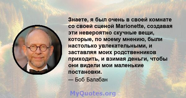 Знаете, я был очень в своей комнате со своей сценой Marionette, создавая эти невероятно скучные вещи, которые, по моему мнению, были настолько увлекательными, и заставляя моих родственников приходить, и взимая деньги,