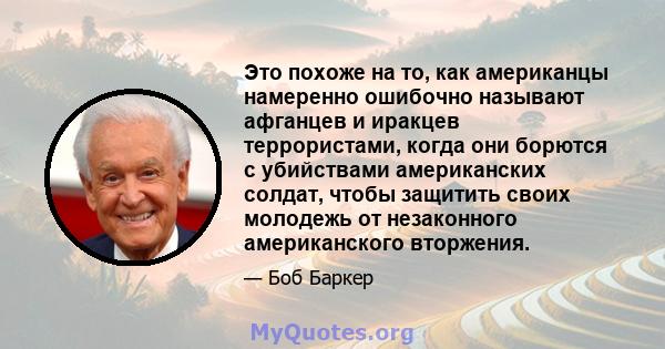 Это похоже на то, как американцы намеренно ошибочно называют афганцев и иракцев террористами, когда они борются с убийствами американских солдат, чтобы защитить своих молодежь от незаконного американского вторжения.