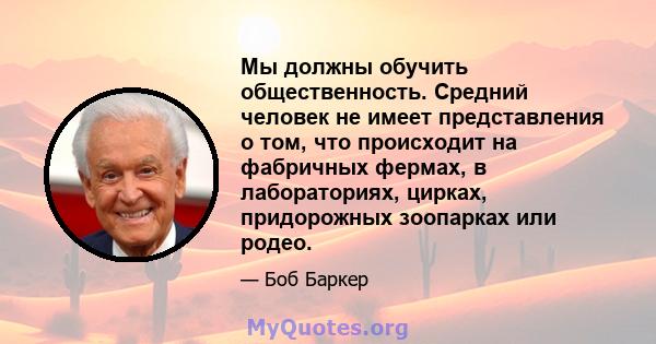 Мы должны обучить общественность. Средний человек не имеет представления о том, что происходит на фабричных фермах, в лабораториях, цирках, придорожных зоопарках или родео.