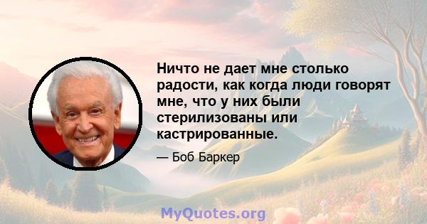 Ничто не дает мне столько радости, как когда люди говорят мне, что у них были стерилизованы или кастрированные.