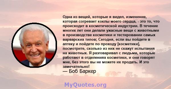 Одна из вещей, которые я видел, изменение, которая согревает коклы моего сердца, - это то, что происходит в косметической индустрии. В течение многих лет они делали ужасные вещи с животными в производстве косметики и