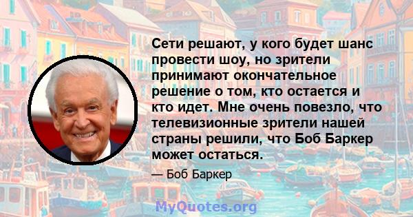 Сети решают, у кого будет шанс провести шоу, но зрители принимают окончательное решение о том, кто остается и кто идет. Мне очень повезло, что телевизионные зрители нашей страны решили, что Боб Баркер может остаться.