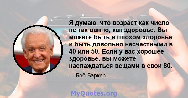 Я думаю, что возраст как число не так важно, как здоровье. Вы можете быть в плохом здоровье и быть довольно несчастными в 40 или 50. Если у вас хорошее здоровье, вы можете наслаждаться вещами в свои 80.