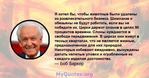 Я хотел бы, чтобы животные были удалены из развлекательного бизнеса. Шимпанзе и обезьяны не будут работать, если вы не победите их. Цирки держат слонов в цепях 90 процентов времени. Слоны нуждаются в свободе