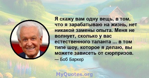 Я скажу вам одну вещь, в том, что я зарабатываю на жизнь, нет никакой замены опыта. Меня не волнует, сколько у вас естественного таланта ... в том типе шоу, которое я делаю, вы можете зависеть от сюрпризов.