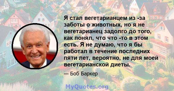 Я стал вегетарианцем из -за заботы о животных, но я не вегетарианец задолго до того, как понял, что что -то в этом есть. Я не думаю, что я бы работал в течение последних пяти лет, вероятно, не для моей вегетарианской