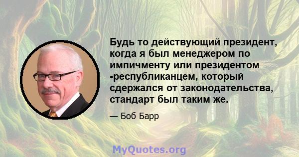 Будь то действующий президент, когда я был менеджером по импичменту или президентом -республиканцем, который сдержался от законодательства, стандарт был таким же.