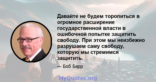 Давайте не будем торопиться в огромное расширение государственной власти в ошибочной попытке защитить свободу. При этом мы неизбежно разрушаем саму свободу, которую мы стремимся защитить.