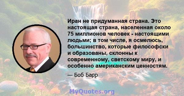 Иран не придуманная страна. Это настоящая страна, населенная около 75 миллионов человек - настоящими людьми; в том числе, я осмелюсь, большинство, которые философски и образованы, склонны к современному, светскому миру, 