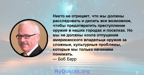 Никто не отрицает, что мы должны расследовать и делать все возможное, чтобы предотвратить преступление оружия в наших городах и поселках. Но мы не должны козла отпущения американского владельца оружия за сложные,