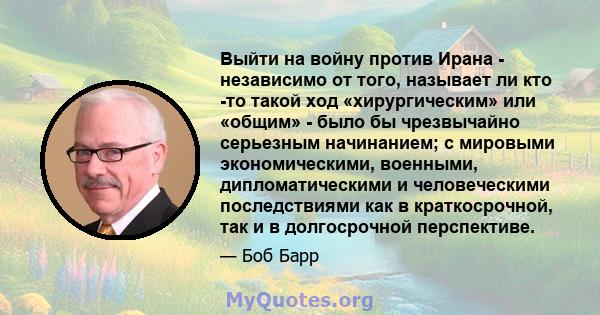 Выйти на войну против Ирана - независимо от того, называет ли кто -то такой ход «хирургическим» или «общим» - было бы чрезвычайно серьезным начинанием; с мировыми экономическими, военными, дипломатическими и