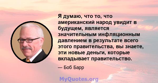 Я думаю, что то, что американский народ увидит в будущем, является значительным инфляционным давлением в результате всего этого правительства, вы знаете, эти новые деньги, которые вкладывает правительство.