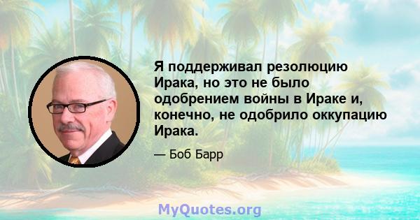 Я поддерживал резолюцию Ирака, но это не было одобрением войны в Ираке и, конечно, не одобрило оккупацию Ирака.