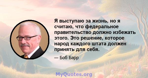 Я выступаю за жизнь, но я считаю, что федеральное правительство должно избежать этого. Это решение, которое народ каждого штата должен принять для себя.