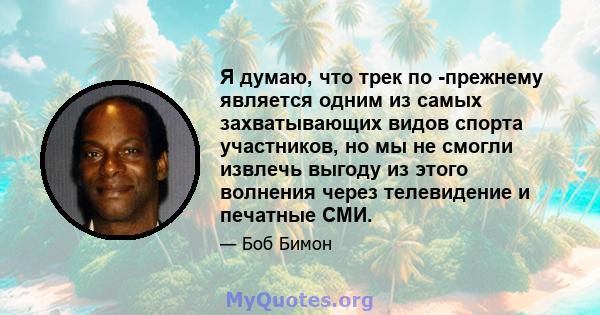 Я думаю, что трек по -прежнему является одним из самых захватывающих видов спорта участников, но мы не смогли извлечь выгоду из этого волнения через телевидение и печатные СМИ.