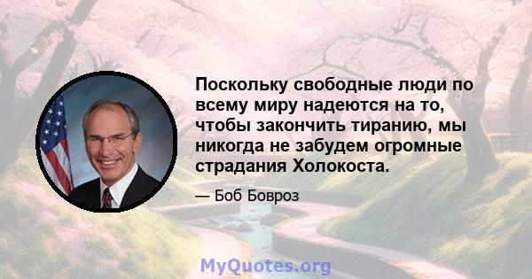 Поскольку свободные люди по всему миру надеются на то, чтобы закончить тиранию, мы никогда не забудем огромные страдания Холокоста.