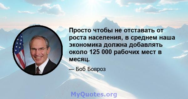 Просто чтобы не отставать от роста населения, в среднем наша экономика должна добавлять около 125 000 рабочих мест в месяц.