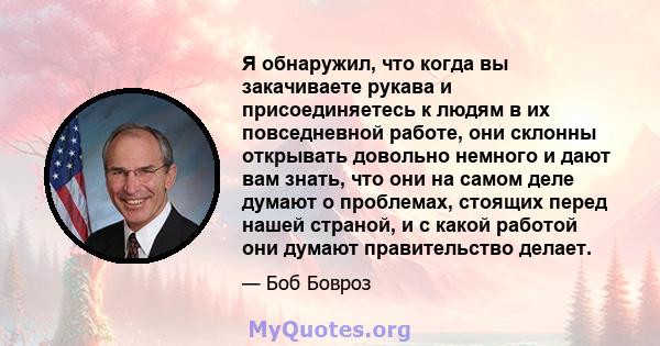 Я обнаружил, что когда вы закачиваете рукава и присоединяетесь к людям в их повседневной работе, они склонны открывать довольно немного и дают вам знать, что они на самом деле думают о проблемах, стоящих перед нашей