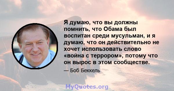 Я думаю, что вы должны помнить, что Обама был воспитан среди мусульман, и я думаю, что он действительно не хочет использовать слово «война с террором», потому что он вырос в этом сообществе.