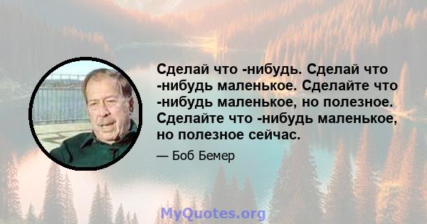 Сделай что -нибудь. Сделай что -нибудь маленькое. Сделайте что -нибудь маленькое, но полезное. Сделайте что -нибудь маленькое, но полезное сейчас.