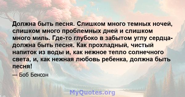 Должна быть песня. Слишком много темных ночей, слишком много проблемных дней и слишком много миль. Где-то глубоко в забытом углу сердца- должна быть песня. Как прохладный, чистый напиток из воды и, как нежное тепло