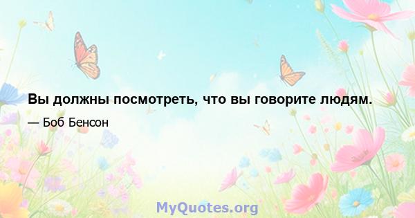 Вы должны посмотреть, что вы говорите людям.