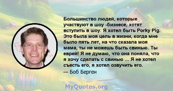 Большинство людей, которые участвуют в шоу -бизнесе, хотят вступить в шоу. Я хотел быть Porky Pig. Это была моя цель в жизни, когда мне было пять лет, на что сказала моя мама, ты не можешь быть свинью. Ты еврей! Я не