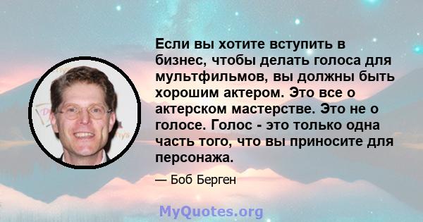 Если вы хотите вступить в бизнес, чтобы делать голоса для мультфильмов, вы должны быть хорошим актером. Это все о актерском мастерстве. Это не о голосе. Голос - это только одна часть того, что вы приносите для персонажа.