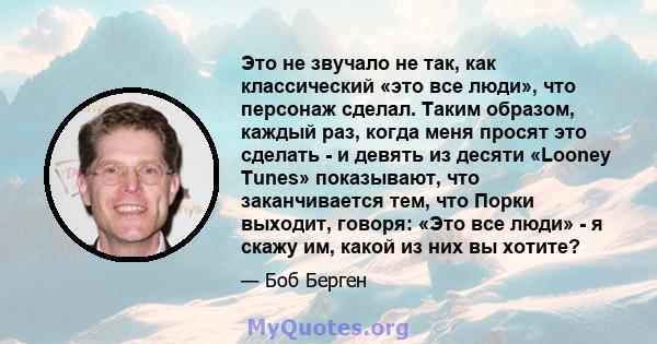 Это не звучало не так, как классический «это все люди», что персонаж сделал. Таким образом, каждый раз, когда меня просят это сделать - и девять из десяти «Looney Tunes» показывают, что заканчивается тем, что Порки