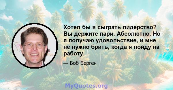 Хотел бы я сыграть лидерство? Вы держите пари. Абсолютно. Но я получаю удовольствие, и мне не нужно брить, когда я пойду на работу.