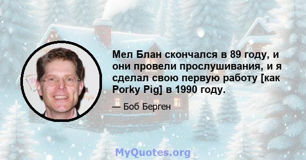 Мел Блан скончался в 89 году, и они провели прослушивания, и я сделал свою первую работу [как Porky Pig] в 1990 году.