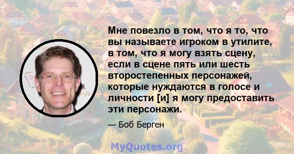 Мне повезло в том, что я то, что вы называете игроком в утилите, в том, что я могу взять сцену, если в сцене пять или шесть второстепенных персонажей, которые нуждаются в голосе и личности [и] я могу предоставить эти