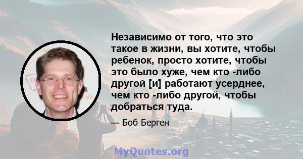 Независимо от того, что это такое в жизни, вы хотите, чтобы ребенок, просто хотите, чтобы это было хуже, чем кто -либо другой [и] работают усерднее, чем кто -либо другой, чтобы добраться туда.