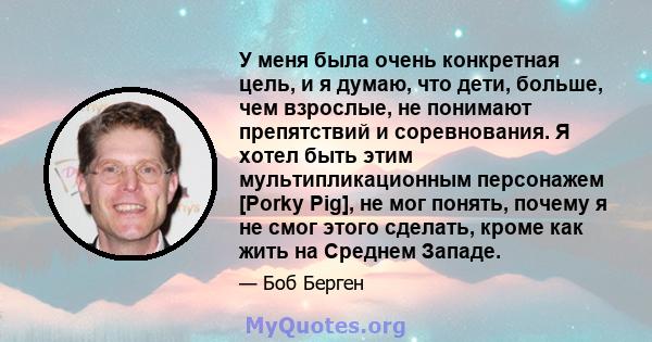 У меня была очень конкретная цель, и я думаю, что дети, больше, чем взрослые, не понимают препятствий и соревнования. Я хотел быть этим мультипликационным персонажем [Porky Pig], не мог понять, почему я не смог этого