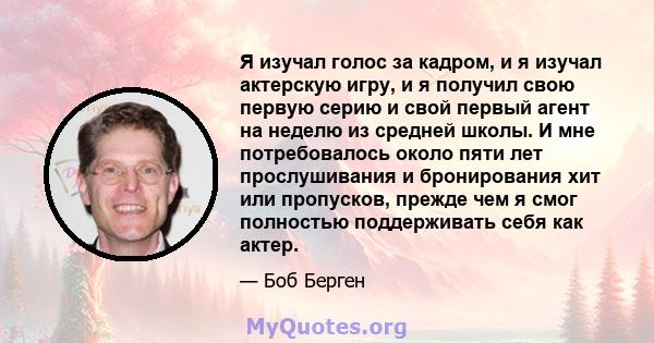 Я изучал голос за кадром, и я изучал актерскую игру, и я получил свою первую серию и свой первый агент на неделю из средней школы. И мне потребовалось около пяти лет прослушивания и бронирования хит или пропусков,