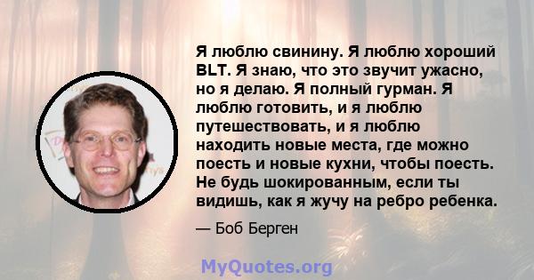 Я люблю свинину. Я люблю хороший BLT. Я знаю, что это звучит ужасно, но я делаю. Я полный гурман. Я люблю готовить, и я люблю путешествовать, и я люблю находить новые места, где можно поесть и новые кухни, чтобы поесть. 