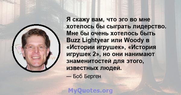 Я скажу вам, что эго во мне хотелось бы сыграть лидерство. Мне бы очень хотелось быть Buzz Lightyear или Woody в «Истории игрушек», «История игрушек 2», но они нанимают знаменитостей для этого, известных людей.