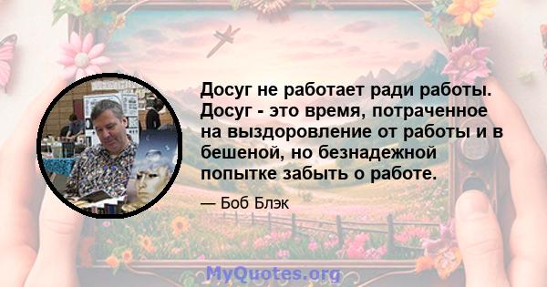 Досуг не работает ради работы. Досуг - это время, потраченное на выздоровление от работы и в бешеной, но безнадежной попытке забыть о работе.