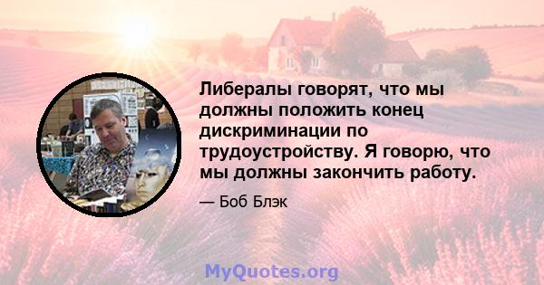 Либералы говорят, что мы должны положить конец дискриминации по трудоустройству. Я говорю, что мы должны закончить работу.